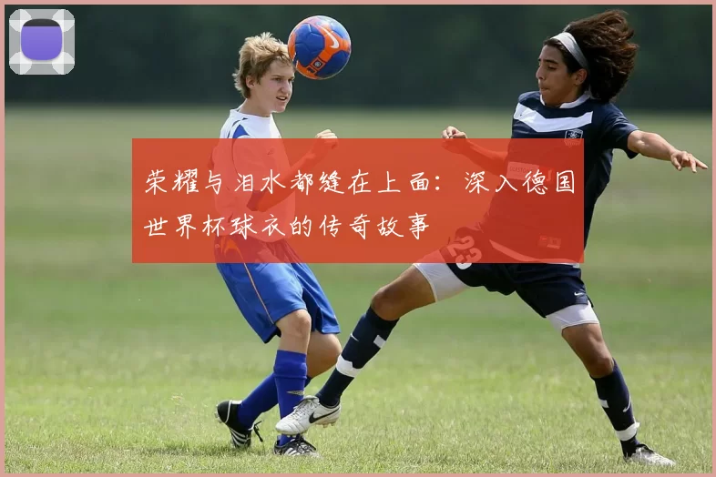 荣耀与泪水都缝在上面：深入德国世界杯球衣的传奇故事