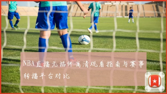 NBA直播无插件高清观看指南与赛事转播平台对比
