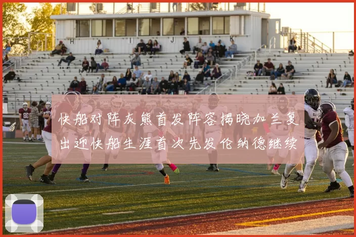 快船对阵灰熊首发阵容揭晓加兰复出迎快船生涯首次先发伦纳德继续出战