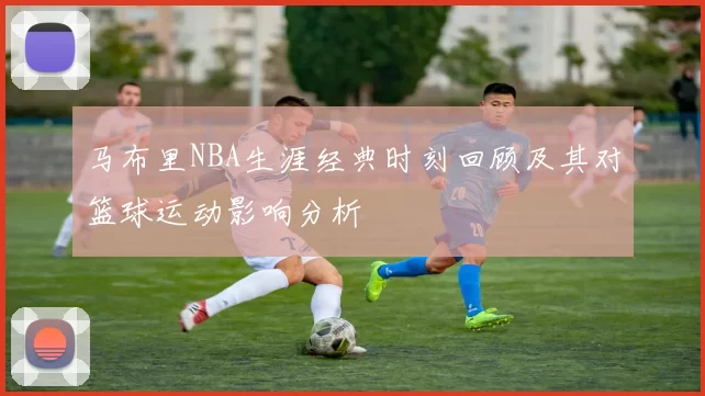 马布里NBA生涯经典时刻回顾及其对篮球运动影响分析