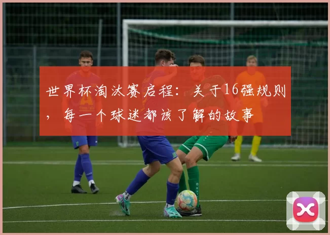 世界杯淘汰赛启程:关于16强规则,每一个球迷都该了解的故事
