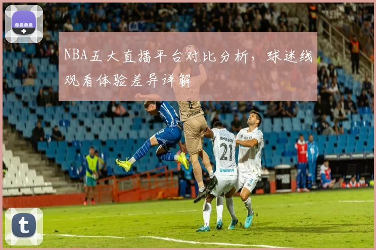 NBA五大直播平台对比分析,球迷线观看体验差异详解