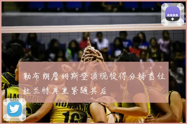 勒布朗詹姆斯登顶现役得分榜首位杜兰特库里紧随其后