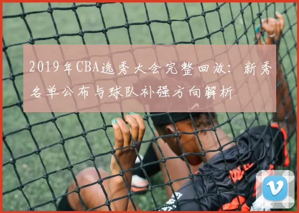 2019年CBA选秀大会完整回放：新秀名单公布与球队补强方向解析