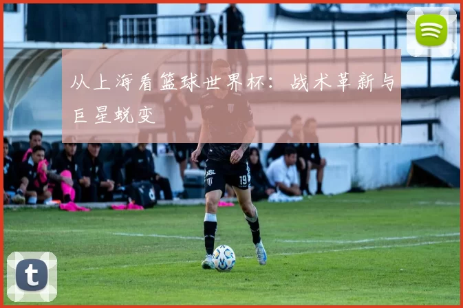 从上海看篮球世界杯:战术革新与巨星蜕变