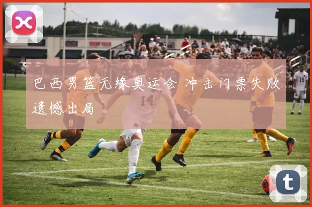巴西男篮无缘奥运会 冲击门票失败遗憾出局