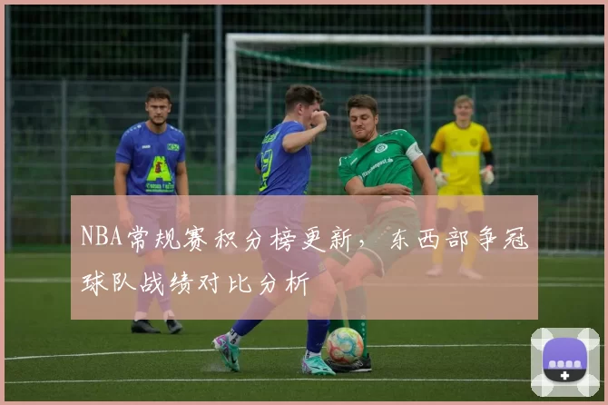 NBA常规赛积分榜更新，东西部争冠球队战绩对比分析