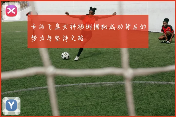 专访飞盘女神杨娜揭秘成功背后的努力与坚持之路