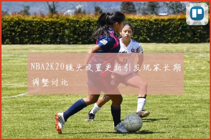 NBA2K20镜头设置更新引发玩家长期调整讨论
