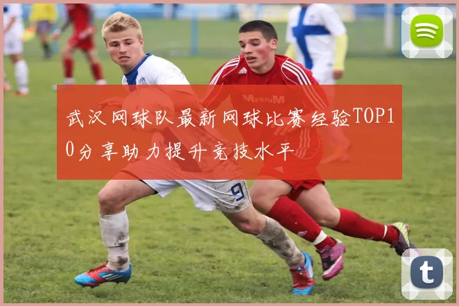 武汉网球队最新网球比赛经验TOP10分享助力提升竞技水平