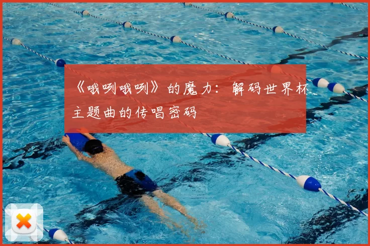 《哦咧哦咧》的魔力:解码世界杯主题曲的传唱密码