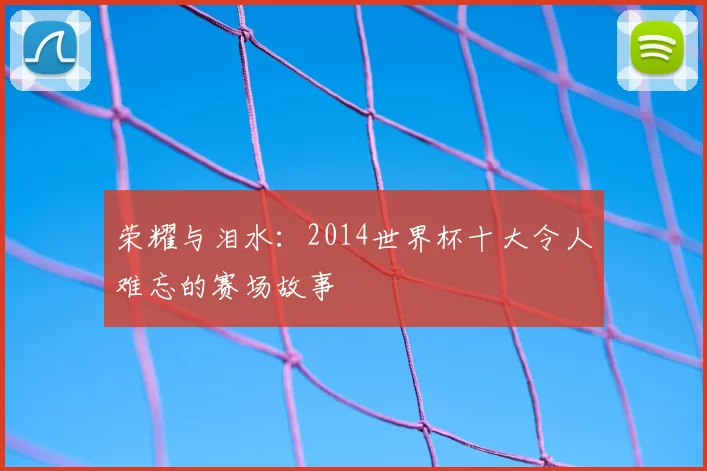 荣耀与泪水：2014世界杯十大令人难忘的赛场故事