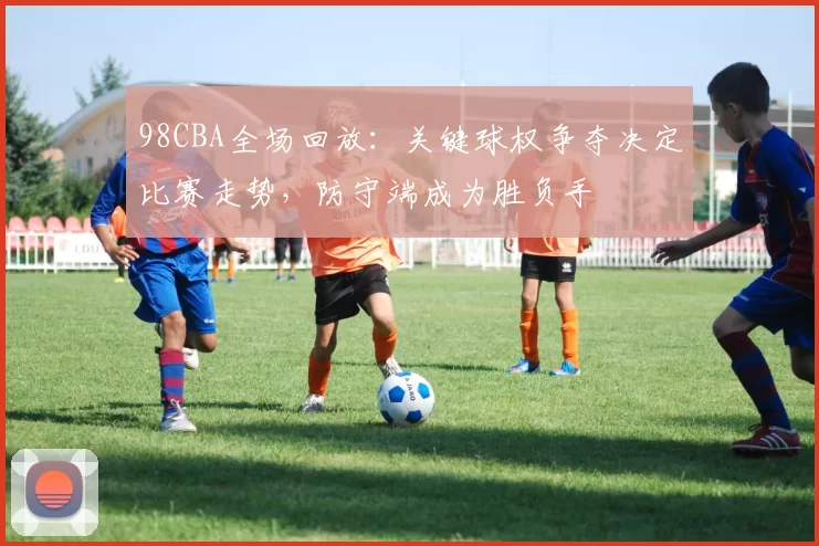 98CBA全场回放：关键球权争夺决定比赛走势，防守端成为胜负手