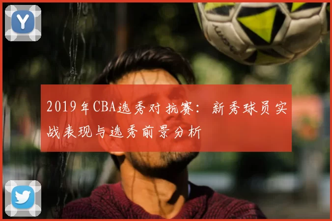 2019年CBA选秀对抗赛：新秀球员实战表现与选秀前景分析