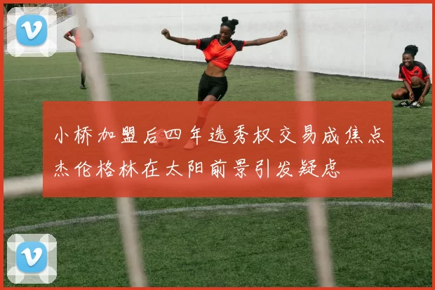 小桥加盟后四年选秀权交易成焦点杰伦格林在太阳前景引发疑虑