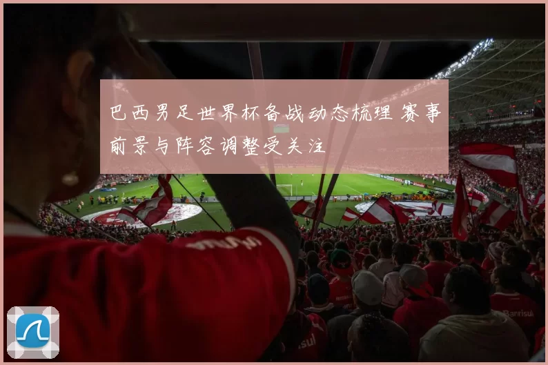 巴西男足世界杯备战动态梳理 赛事前景与阵容调整受关注