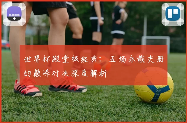 世界杯殿堂级经典:五场永载史册的巅峰对决深度解析