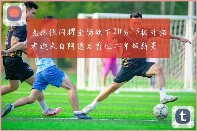 克林根闪耀全场砍下20分15板开拓者迎来自阿德后首位二年级新星