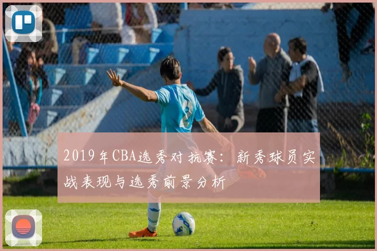 2019年CBA选秀对抗赛:新秀球员实战表现与选秀前景分析
