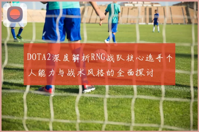 DOTA2深度解析RNG战队核心选手个人能力与战术风格的全面探讨