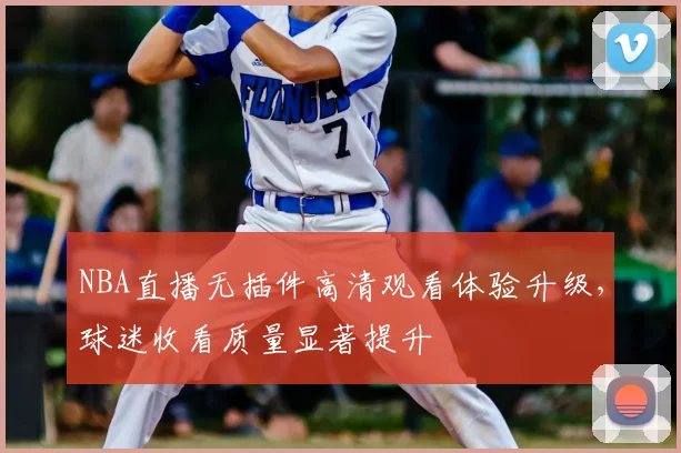 NBA直播无插件高清观看体验升级，球迷收看质量显著提升
