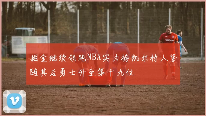掘金继续领跑NBA实力榜凯尔特人紧随其后勇士升至第十九位