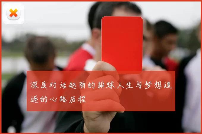 深度对话赵丽的排球人生与梦想追逐的心路历程