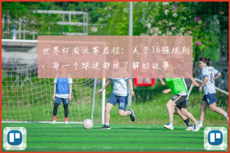 世界杯淘汰赛启程：关于16强规则，每一个球迷都该了解的故事