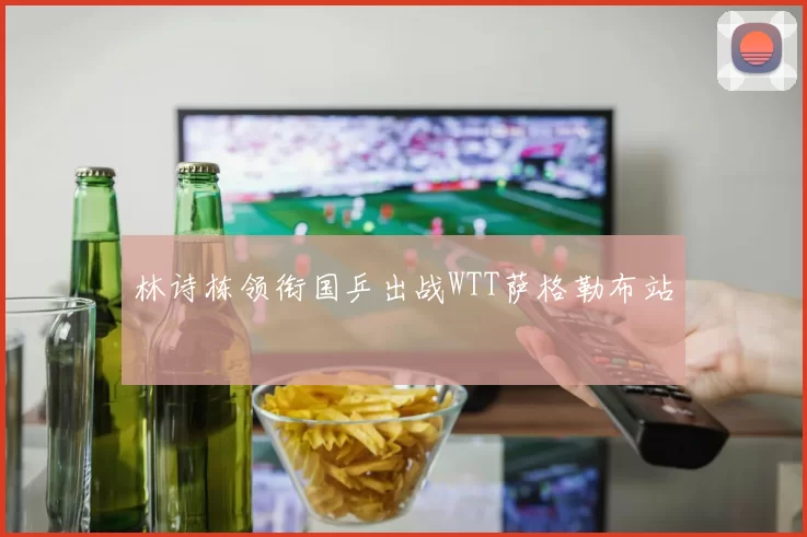 林诗栋领衔国乒出战WTT萨格勒布站