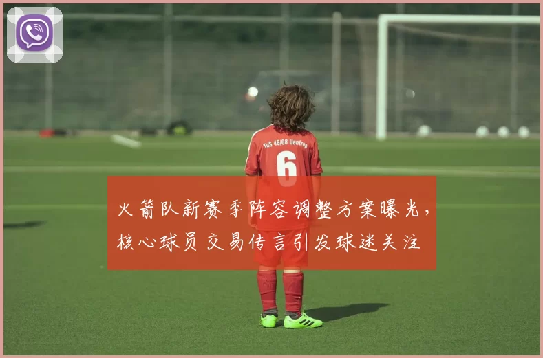 火箭队新赛季阵容调整方案曝光,核心球员交易传言引发球迷关注