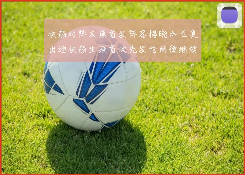 快船对阵灰熊首发阵容揭晓加兰复出迎快船生涯首次先发伦纳德继续出战