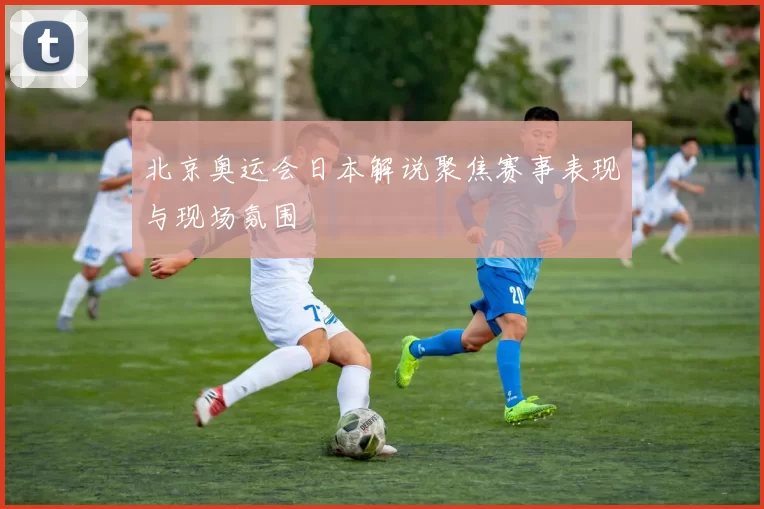 北京奥运会日本解说聚焦赛事表现与现场氛围