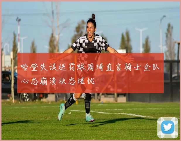 哈登失误送罚球周琦直言骑士全队心态崩溃状态堪忧