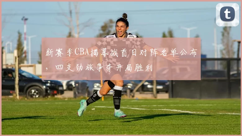 新赛季CBA揭幕战首日对阵名单公布，四支劲旅争夺开局胜利