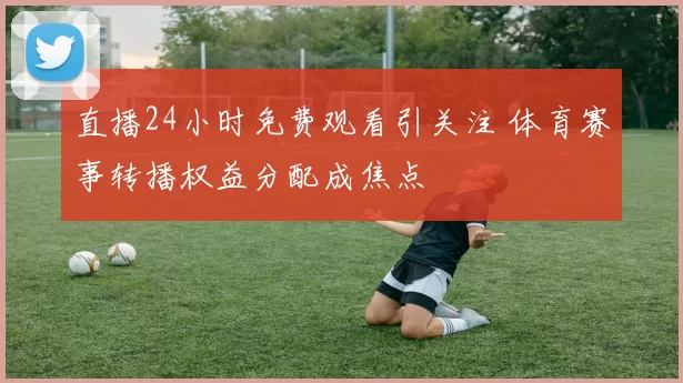 直播24小时免费观看引关注 体育赛事转播权益分配成焦点