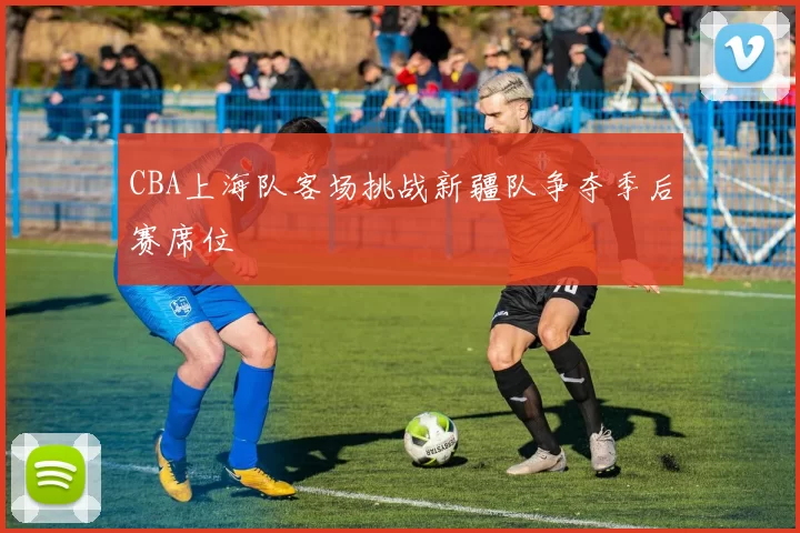 CBA上海队客场挑战新疆队争夺季后赛席位