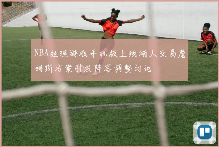 NBA经理游戏手机版上线湖人交易詹姆斯方案引发阵容调整讨论