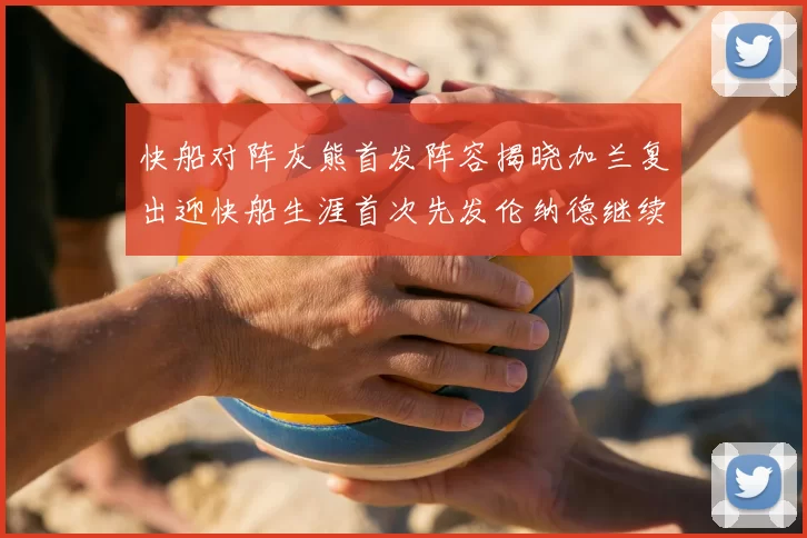 快船对阵灰熊首发阵容揭晓加兰复出迎快船生涯首次先发伦纳德继续出战