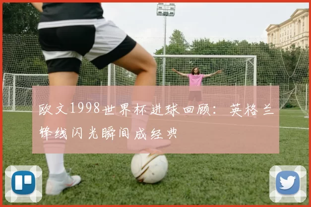 欧文1998世界杯进球回顾：英格兰锋线闪光瞬间成经典
