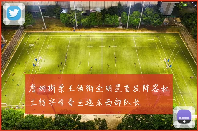 詹姆斯票王领衔全明星首发阵容杜兰特字母哥当选东西部队长
