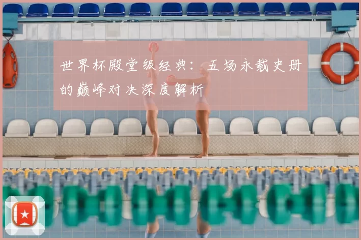 世界杯殿堂级经典:五场永载史册的巅峰对决深度解析