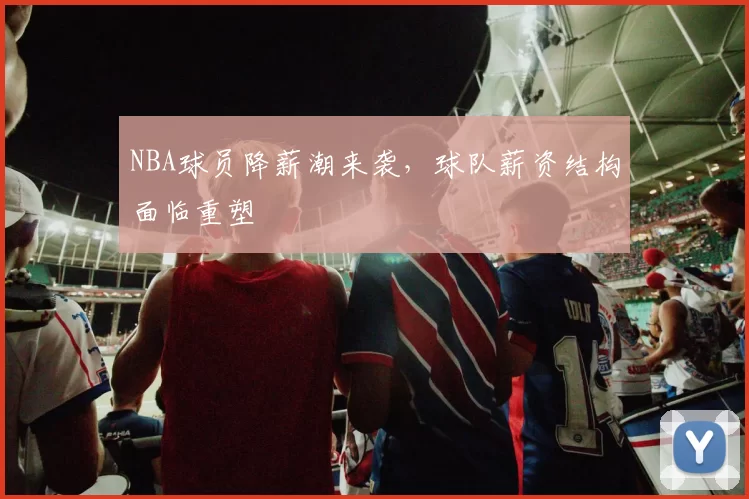 NBA球员降薪潮来袭，球队薪资结构面临重塑