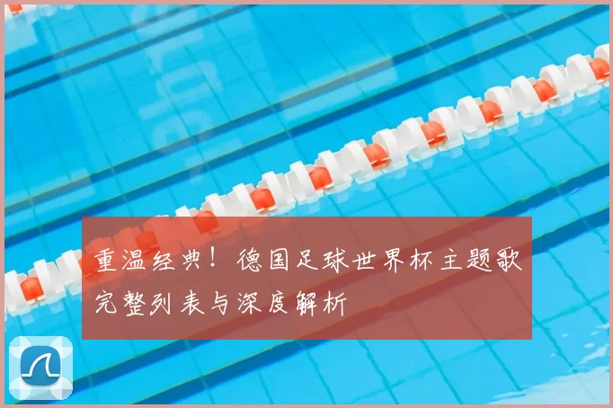 重温经典！德国足球世界杯主题歌完整列表与深度解析