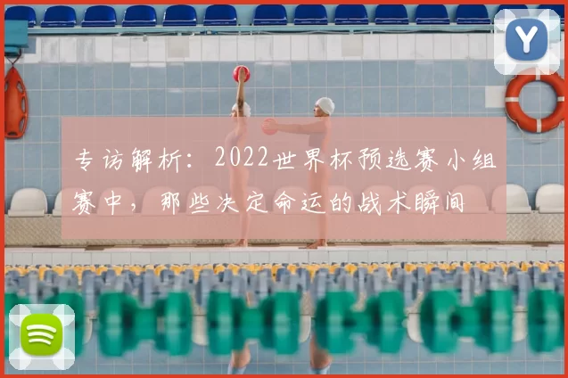 专访解析:2022世界杯预选赛小组赛中,那些决定命运的战术瞬间