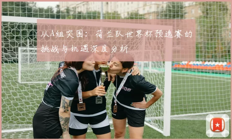 从A组突围：荷兰队世界杯预选赛的挑战与机遇深度分析