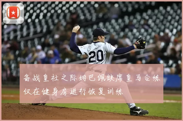 备战皇社之际姆巴佩缺席皇马合练仅在健身房进行恢复训练