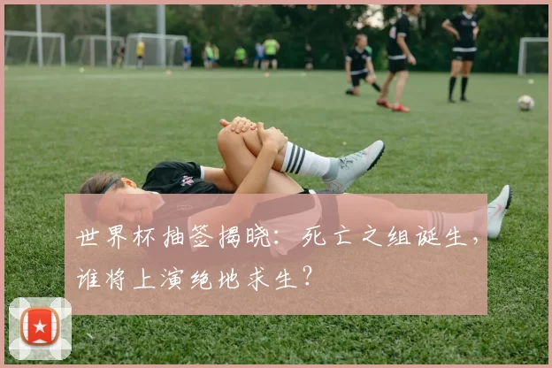 世界杯抽签揭晓：死亡之组诞生，谁将上演绝地求生？