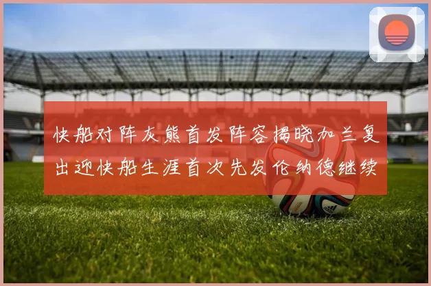 快船对阵灰熊首发阵容揭晓加兰复出迎快船生涯首次先发伦纳德继续出战