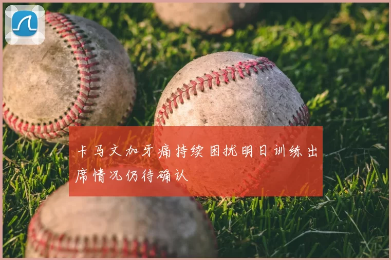 卡马文加牙痛持续困扰明日训练出席情况仍待确认