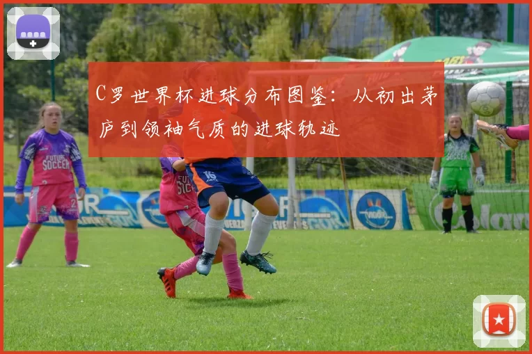 C罗世界杯进球分布图鉴:从初出茅庐到领袖气质的进球轨迹